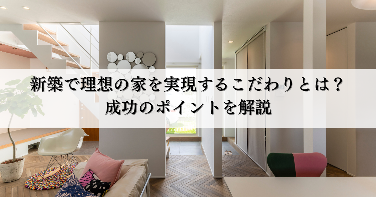 新築で理想の家を実現するこだわりとは？成功のポイントを解説